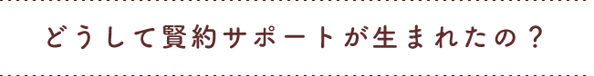 どうして賢約サポートが生まれたの？