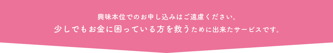 興味本位でのお申し込みはご遠慮ください。少しでもお金に困っている方を救うために出来たサービスです。