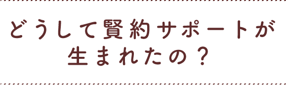 どうして賢約サポートが生まれたの？