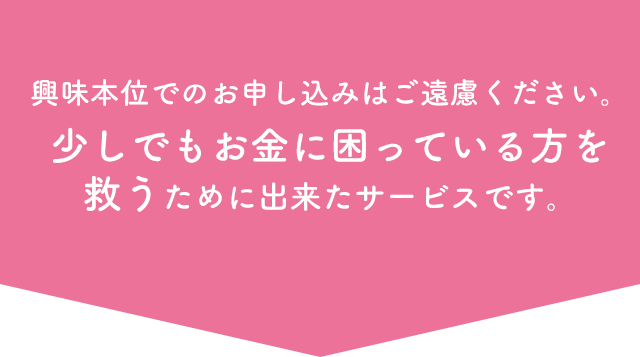 興味本位でのお申し込みはご遠慮ください。少しでもお金に困っている方を救うために出来たサービスです。